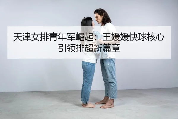 天津女排青年军崛起：王媛媛快球核心引领排超新篇章