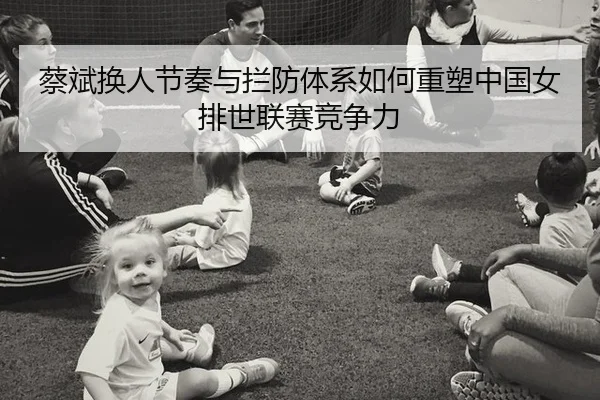 蔡斌换人节奏与拦防体系如何重塑中国女排世联赛竞争力