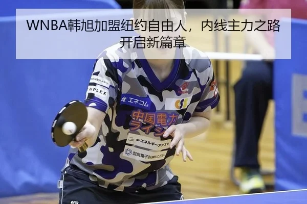 WNBA韩旭加盟纽约自由人，内线主力之路开启新篇章