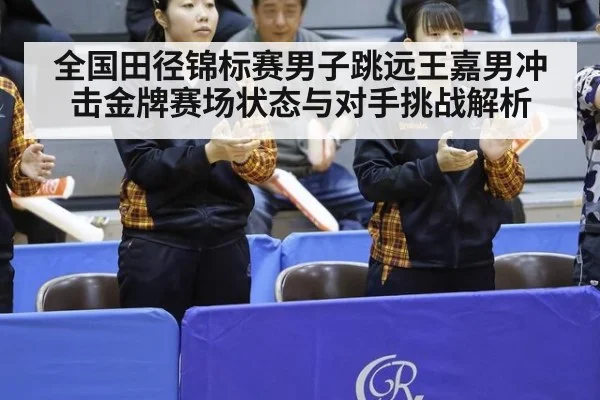 全国田径锦标赛男子跳远王嘉男冲击金牌赛场状态与对手挑战解析